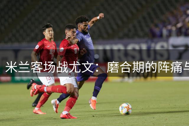 米兰客场战尤文：磨合期的阵痛与新生